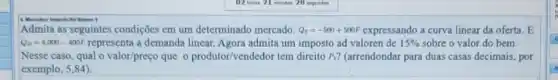 Valeren I
Admita as seguintes condições em um determinado mercado. Q_(s)=-500+500P expressando a curva linear da oferta. E
Q_(D)=4.000-400P representa a demanda linear.Agora admita um imposto ad valoren de 15%  sobre o valor do bem.
Nesse caso, qual o valor/preço que o produtor/vendedor tem direito P_(1) ? (arrendondar para duas casas decimais, por
exemplo, 5,84).