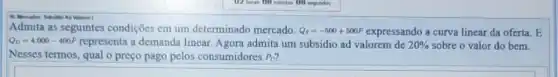 Valomen I
Admita as seguintes condições cm um determinado mercado. Q_(s)=-500+500P expressando a curva linear da oferta. E
Q_(D)=4.000-400P	a demanda linear. Agora admita um subsidio ad valorem de 20%  sobre o valor do bem.
Nesses termos, qual o preço pago pelos consumidores P_(0)