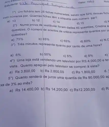 Valor: 100,0
19) Um fichário tem 25 fichas
com números par Quantas fichas tem meradas, sendo que
a) 13
b) 12
C) 14
d) 15
2^circ )
Numa prova de vestibular foram dadas 40 questōes Cristina a
questōes. O número de acertos de critina representa quantos por c
questōes?
d)
a) 75% 
b) 85% 
C) 65% 
d) 80% 
Três minutos representa quanto por cento de uma hora?
e) N.D
a) 6% 
b) 50% 
C) 5% 
d) 8% 
4^circ )
Uma loja está vendendo um televisor por
RS4.000,00 e tev
vista.. Quanto apaguei pelo televisor se comprei à vista?
e)
a) Rs3.800,00
b)
Rs2.800,00
C) Rs1.800,00
59) Quanto renderá de juros uma quantia de
Rs80.000,00 ap xa de 3%  ao mês?
d.
a) Rs14.400,00 b) Rs14.200,00
C) Rs12.200,00
d) R