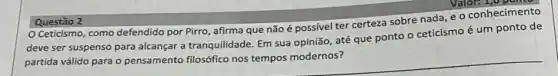 Valor: 1,0
Ceticismo, como defendido por Pirro, afirma que não é possivel ter certeza sobre nada, e o conhecimento
deve ser suspenso para alcançar a tranquilidade. Em sua opinião, até que ponto o ceticismo é um ponto de
partida válido para o pensamento filosófico nos tempos modernos?
Questão 2