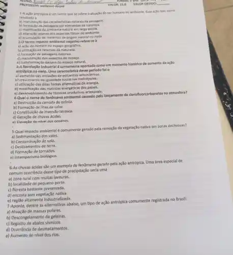 VALOR: 15,0
1-A ação antrópica é um termo que se refere à atuação do ser humano no ambiente. Essa ação tem como
resultado a
a) manutenção das caracteristicas naturais da paisagem.
b) formação de paisagens por elementos da natureza.
c) modificação do natural em larga escala.
d) alteração apenas dos aspectos fisicos do ambiente.
e) acumulação de materiais de origem natural no meio.
2-0 termo impacto ambienta refere-se à
a) ação do homem no espaço geográfico.
b) utilização de recursos da natureza.
c) formação de paisagens naturais.
d) manutenção dos aspectos do espaço.
e) transformaçã danosa do espaço natural.
3-A Revolução Industrial é comumente apontada como um momento histórico de aumento da ação
antrópica no meio Uma característica desse período foi o
a) aumento das emissões de poluentes atmosféricos.
b) crescimento da igualdade social nas metrópoles.
c) utilização das ditas fontes alternativas de energia.
d) modificação das matrizes energéticas dos países.
e) desenvolvimento de técnicas produtivas artesanais.
4-Qual o nome do fenômeno ambiental causado pelo lançamento de clorofluorcarbonetos na atmosfera?
a) Destruição da camada de ozônio.
b) Formação de ilhas de calor.
c) Constituição de inversão térmica.
d) Geração de chuvas ácidas.
e) Elevação do nível dos oceanos.
5-Qual impacto ambiental é comumente gerado pela remoção da vegetação nativa em zonas declivosas?
a) Sedimentação dos vales.
b) Contaminação do solo.
c) Deslizamentos de terra.
d) Formação de tornados.
e) Intemperismo biológico.
6-As chuvas ácidas são um exemplo de fenômeno gerado pela ação antrópica Uma área especial de
comum ocorrência desse tipo de precipitação seria uma
a) zona rural com multas lavouras.
b) localidade de pequeno porte.
c) floresta bastante preservada.
d) encosta sem vegetacão nativa.
e) região altamente Industrializada.
7-Aponte, dentre as alternativas abaixo um tipo de ação antrópica comumente registrada no Brasil:
a) Atuação de massas polares.
b)Descongelamento de geleiras.
c) Registro de abalos sismicos.
d) Ocorrêncla de desmatamentos.
e) Aumento do nivel dos rios.