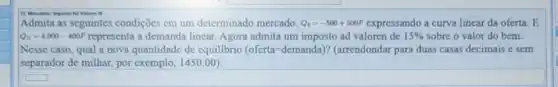 Valoren is
Admita as seguintes condições em um determinado mercado. Q_(s)=-500+500P expressando a curva linear da oferta. E
Q_(D)=4.000-400P representa a demanda lincar Agora admita um imposto ad valoren de 15%  sobre o valor do bem.
Nesse caso, qual a nova quantidade de equilibrio (ofcrta=dcmanda) ? (arrendondar para duas casas decimais e sem
separador de milhar, por exemplo, 1450,00).