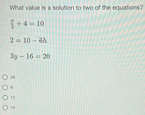 What value is a solution to two of the equations?
(p)/(2)+4=10
2=10-delta h
3y-16=20
24
8
12
19