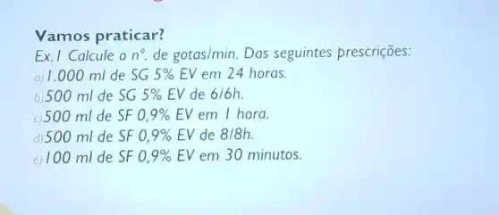 Vamos praticar?
Ex. I Calcule o n^circ  de gotas/min. Das seguintes prescriçōes:
a) 1.000 ml de SG5% EV em 24 horas.
b)500 ml de SG 5% EV de 6/6h
c) 500 ml de SF 0,9% EV em I hora.
d) 500 ml de SF 0,9% EV de 8/8h
e) 100 ml de SF 0,9% EV em 30 minutos.