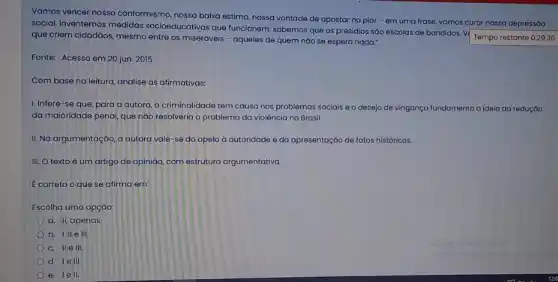 Vamos vencer nosso conformismo, nossa baixa estima nossa vontade de apostar no pior-em uma frase, vamos curar nossa depressão
social. Inventemos medidas socioeducativas que funcionem:sabemos que os presidios sáo escolas de bandidos
Tempo restante 0:29:36 que criem cidadãos, mesmo entre os miseráveis - aqueles de quem náo se espera nada."
Fonte: Acesso em 20 jun. 2015
Com base na leitura analise as afirmativas:
I. Infere-se que para a autora, a criminalidade tem causa nos problemas sociais e o desejo de vingança fundamenta a ideia da redução
da maioridade penal, que nào resolveria o problema da violência no Brasil.
II. Na argumentação, a autora vale-se do apelo à autoridade e da apresentação de fatos históricos.
III. O texto é um artigo de opinião com estrutura argumentativa.
E correto o que se afirma em:
Escolha uma opção:
a. II, apenas
b. I,II elli
c. IIe III.
d. 1e III
e. lell.