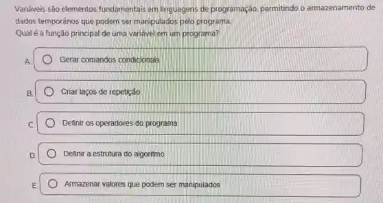 Variáveis são elementos fundamentais em linguagens de programação permitindo o armazenamento de
dados temporários que podem ser manipulados pelo programa.
Qual é a função principal de uma variavel em um programa?
Gerar comandos condicionais
Criar laços de repetição
Definir os operadores do programa
Definir a estrutura do algoritmo
Armazenar valores que podem ser manipulados