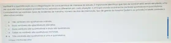 Varióvelé a quantificação ou a categorização da caracteristica de interesse do estudo E importante identificar que tipo de variável estó sendo estudado, uma
vez que sào recomendado:estatisticos diferentes em cada situação. A principal divisôo ocorre entre varióveis qualitatives e quantitativas.
Considerando as varidveis: tipos de acidentes de trabalho,número de dias de internação, tipo de gestão do hospital (público ou privado) e idade, assinale o
alternativa correta:
a. Três variáveis sōo qualitativas ordinais
b. Duas variáveis sôo quantitativas discretas
c. Duas variáveis sóo quantitativas e duas sáo qualitativas
d. Todas as variáveis são qualitativas nominais.
e. Trés variáveis sōo qualitativas e uma é quantitativa
Limpar minha escolha