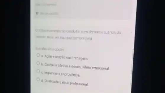 vate 100 ponto(s)
P Marar questio
Drelacionamento do condutor com demais usuários do
transito deve ser pautado sempre pela
Escolha uma opção
a. Ação e reação nas frenagens
b. Caréncia afetiva e desequilibrio emocional
c. Impericia e imprudência.
d. Qualidade e ética profissional