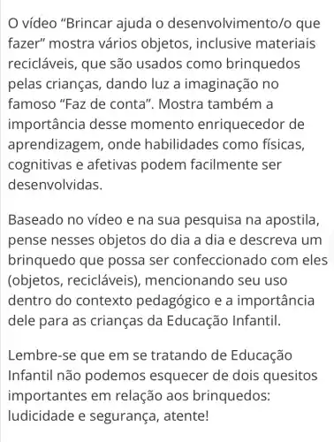 vídeo "Brincar ajuda o desenvolviment o/o que
fazer" mostra vários objetos , inclusive materiais
recicláveis, que são usados como brinquedos
pelas crianças , dando luz a imaginação no
famoso "Faz de conta". Mostra também a
importância I desse momento enriquecedor de
aprendizagem , onde habilidades como físicas,
cognitivas e afetivas podem facilmente ser
desenvolvidas.
Baseado no vídeo e na sua pesquisa na apostila,
pense nesses ; objetos do dia a dia e descreva I um
brinquedo que possa ser confeccionadc ) com eles
(objetos , recicláveis), mencionando seu uso
dentro do contexto pedagógico e a importancia
dele para as crianças da Educação Infantil.
Lembre-se que em se tratando de Educação
Infantil não podemos esquecer de dois quesitos
importantes em relação aos brinquedos: