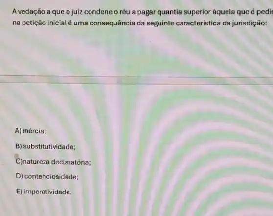 A vedação a que o juiz condene o réu a pagar quantia superior aquela que é pedi
na petição inicial é uma consequência da seguinte característica da jurisdição:
A) inércia;
B) substitutividade;
C)natureza declaratória;
D) contenciosidade;
E) imperatividade.