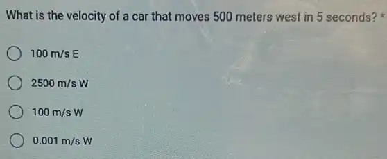 What is the velocity of a car that moves 500 meters west in 5 seconds?
100m/sE
2500m/sW
100m/sW
0.001m/sW