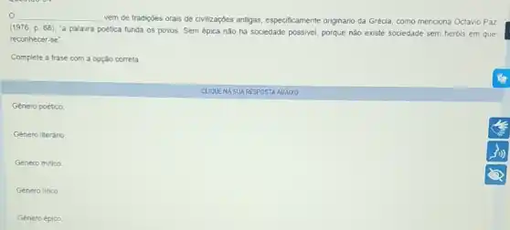 __
vem de tradiçóes orais de civilizações antigas especificamente originário da Grécia, como menciona Octavio Paz
(1976,p.68)
"a palavra poetica funda os povos. Sem épica não há sociedade possivel porque não existe sociedade sem heróis em que
reconhecer-se".
Complete a frase com a opção correta
Género poético.
Gènero literário
Género mitico
Gènero lirico
Género épico
CLIQUENA SUA RESPOSTA ABAIXO