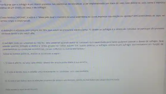 Verifica-se que o sufrágio é um direito presente nas repúblicas democráticas,ser implementado por meio do voto. Este define-se pois, como o exercicio
efetivo de um direito no caso, o de sufrágio.
Como lembra CAPITANT, 0 voto é o *Meio pelo qual o membro de uma assembleia ou corpo expressa sua eleição ou opinião"1495 (entendendo-se, aqui, no
termo corpo, o corpo social).
A distinção é admitida pelo próprio KELSEN, que assim se pronuncia sobre o tema: "O direito ao sufrágio é 0 direito do individuo de participar do processo
eleitoral dando o seu voto"1496.
sufrágio pode ser universal ou restrito. Será universal quando todos os nacionais com capacidade para tanto puderem exercer o direito de sufrágio. Será
restrito quando limitado o direito a certos grupos ou castas sociais. Em outras palavras, o suffágio restrito
discriminatório em função de
caracteristicas ou condiçoles economicas sociais, culturals ou outros elementos."
Sobre os direitos politicos analise as assertivas a seguir:
1. Ovoto é aberto ou seja, cada eleitor deverá dar ampla publicidade a sua escolha.
II. O voto é direto, pois o cidadão vota diretamente no candidato, sem intermediário.
III. Ovoto é periódico pois as eleiçóes ocorrem de tempos em tempos, sendo os mandatos por prazo determinado.
Está correto o que se afirma em: