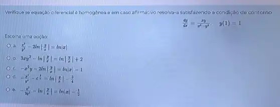 Verifique se equação d ferencial é homogênea c em caso afirmativo resolva-a satisfazendo a condição de contorno
(dy)/(dx)=(xy)/(x^2)-y^(2), y(1)=1
Escolha uma opção:
a (x^2)/(y^2)-2lnvert (y)/(z)vert =lnvert xvert 
b 3xy^2-lnvert (y)/(x)vert =lnvert (y)/(x)vert +2
-x^2y-2lnvert (y)/(x)vert =lnvert xvert -1
d
-(x^2)/(y^2)-e^(y)/(x)=lnvert (y)/(x)vert -(3)/(4)
e -(x^2)/(2y^2)-lnvert (y)/(x)vert =lnvert xvert -(1)/(2)