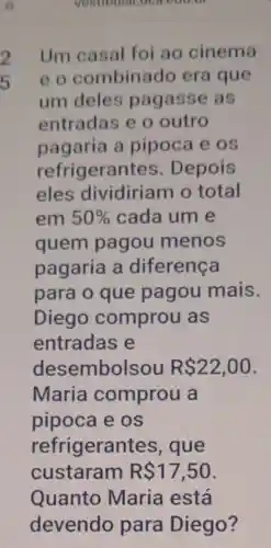 vestibular,uc accuse
Um casal foi ao cinema
eo combinado era que
um deles pagasse as
entradas e o outro
pagaria a pipoca e os
refrigerar tes. Depois
eles dividiriam o total
em 50%  cada um e
quem pagou menos
pagaria a diferença
para o que pagou mais.
Diego comprou as
entradas e
dese embolsou R 22,00
Maria comprou a
pipoca e os
refrigerant es, que
custaram R 17,50
Quanto Maria está