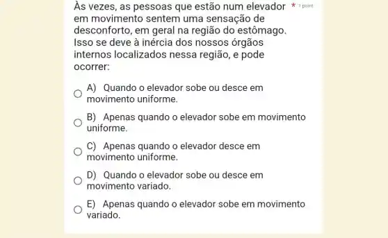 As vezes, as pessoas que estão num elevador 1 point
em movimento sentem uma sensação de
desconforto, em geral na região do estômago.
Isso se deve à inércia dos nossos órgãos
internos localizados nessa região, e pode
ocorrer:
A) Quando o elevador sobe ou desce em
movimento uniforme.
B) Apenas quando o elevador sobe em movimento
uniforme.
C) Apenas quando o elevador desce em
movimento uniforme.
D) Quando o elevador sobe ou desce em
movimento variado.
E) Apenas quando o elevador sobe em movimento
variado.