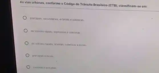 As vias urbanas conforme o Código de Trânsito Brasileiro (CTB), classificam-se em:
principais, secundárias arteriais e coletoras.
de trânsito rápido, expressas e coletoras.
de trânsito rápido, arteriais coletoras e locais.
principais e locais.
rodovias e estradas.