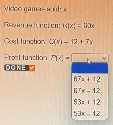 Video games sold: X
Revenue function: R(x)=60x
Cost function: C(x)=12+7x
Profit function P(x) = P(x)=
67x+12
67x-12
53x+12
53x-12