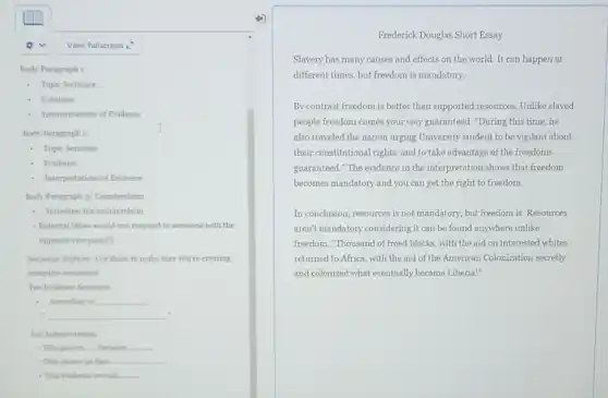 View fullscreen 1
Body Paragraph 1
- Topic Sentence
Evidence
Interpretations of Evidence
Body Paragraph 2
I
- Topic Sentence
Evidence
Interpretations of Evidence
Body Paragraph 3/Counterclaim
- Introduce the counterclaim
- Rebuttal (How would you respond to someone with the
opposite viewpoint?)
Sentence Starten-Use these to make sure you're creating
complete sentences!
For Evidence Sentence:
- According to __
. __
For Interpretation
This proves __ __
- This shows us that __
- This evidence reveals __
Frederick Douglas Short Essay
Slavery has many causes and effects on the world. It can happen at
different times, but freedom is mandatory.
By contrast freedom is better than supported resources . Unlike slaved
people freedom comes your way guaranteed. "During this time,he
also traveled the nation urging University student to be vigilant about
their constitutional rights and to take advantage of the freedoms
guaranteed." The evidence in the interpretation shows that freedom
becomes mandatory and you can get the right to freedom.
In conclusion, resources is not mandatory, but freedom is. Resources
aren't mandatory considering it can be found anywhere unlike
freedom. "Thousand of freed blacks, with the aid on interested whites
returned to Africa, with the aid of the American Colonization secretly
and colonized what eventually became Liberia!"