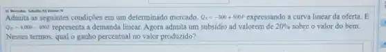 Viloren TV
Admita as seguintes condições em um determinado mercado. Q_(s)=-500+500P expressando a curva linear da oferta. E
Q_(D)=4.000-400P	a demanda linear. Agora admita um subsidio ad valorem de 20%  sobre o valor do bem.
Nesses termos, qual o ganho percentual no valor produzido?