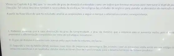 Vimos no Capitulo 4 (p. 86) que: "0 conceito de grau de domínio é entendido como um indice que fornece recursos para mensurar o nivel de ac
inovação. Tal Indice descreve também a necessidade de evolução tecnológica das unidades de negócio para atender as demandas do mercado c
A partir da frase lida e do que foi estudado, analise as proposições a seguire marque a alternativa correta correspondente.
1. Podemos observar que a cada diminuição do grau de complexidade, o grau de domínio que a empresa exerce aumenta muito pois é nitid
promovem a diferenciação competitiva por meio de estratégias inovadoras.
II. Ograu de domínio é caracterizado apenas pela capacidade da empresa em lucrar.
III. Segundo o site da NASA (2018), existem nove tipos de preparação No primeiro nivel as pesquisas ainda estão em um estágio in
pesquisas cientificas e os resultados obtidos ainda estão em fase de transformação para o desenvolvimento de futuros produtos.