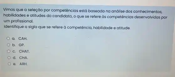 Vimos que a seleção por competências está baseada na análise dos conhecimentos,
habilidades e atitudes do candidato, o que se refere às competências desenvolvidas por
um profissional.
Identifique a sigla que se refere à competência habilidade e atitude.
a. CAH
b. GP.
C. CHAT.
d. CHA.
e. ARH.