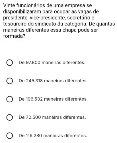 Vinte funcionários de uma empresa se
disponibiliz aram para ocupar as vagas de
president e, vice -presidente , secretário e
tesoureirc do sindicato da categoria . De quantas
maneira s diferentes essa chapa pode ser
formada?
De 97.800 maneira:s diferentes.
De 245.318 maneiras diferentes.
De 196.532 maneiras diferentes.
De 72.50 maneiras diferentes.
De 116.280 maneiras ; diferentes.