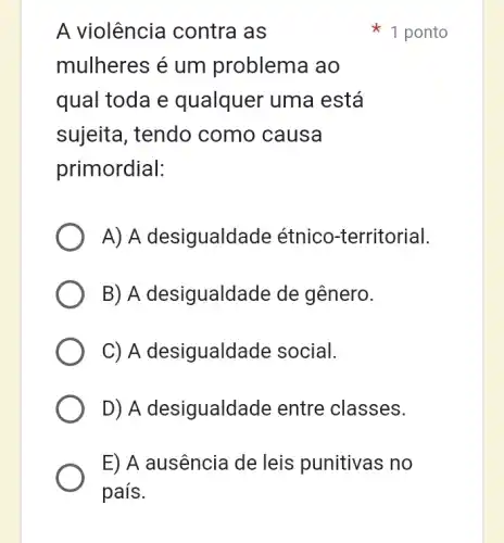 A violência contra as
mulheres é um problema ao
qual toda e qualquer uma está
sujeita, tendo como causa
primordial:
A) A desigualdade étnico-territorial.
B) A desigualdade de gênero.
C) A desigualdade social.
D) A desigualdade entre classes.
E) A ausência de leis punitivas no
1 ponto