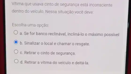 Vitima que usava cinto de segurança está inconsciente
dentro do veículo. Nessa situação você deve:
Escolha uma opção:
a. Se for banco reclinável, incliná-lo o máximo possível
b. Sinalizar o local e chamar o resgate.
c. Retirar o cinto de segurança.
d. Retirar a vítima do veículo e deitá-la.