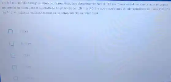 Vocêé é convidado a projetar uma ponte metálica, cujo comprimento será de 3,0 km. Considerando os efeitos de contração e
expansão térmica para temperaturas no intervalo de -20^circ F a 140^circ F e que o coeficiente de dilatação linear do metal é de 12x
10^-6cdot C A máxima variação esperada no comprimento da ponte será:
3,2 m
5,76 m
1.8m
1,0m
2.56 m