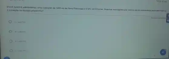 Você deverá administrar uma solução de 500 ml de Soro Fisiológico 0,
0,9% 
6 horas. Quantas microgotas por minuto seráo necessárias para administra a solução no tempo prescrito?
Fisiológico
62mu gt/min
83mu gt/min
42mu gt/min
27mu gt/min
Resposta obrigatdria