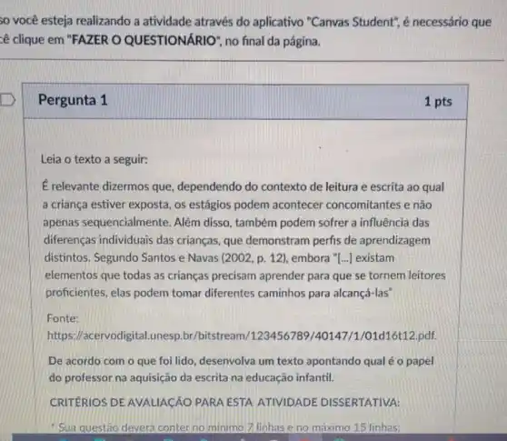 so você esteja realizando a atividade através do aplicativo "Canvas Student", é necessário que
cê clique em "FAZER O QUESTIONÁR 10", no final da página.
Pergunta 1
Leia o texto a seguir:
É relevante dizermos que, dependendo do contexto de leitura e escrita ao qual
a criança estiver exposta, os estágios podem acontecer concomitantes e não
apenas sequencialmente. Além disso, também podem sofrer a influência das
diferenças individuais das crianças, que demonstram perfis de aprendizagem
distintos. Segundo Santos e Navas 2002 ,p. 12), embora "[...] existam
elementos que todas as crianças precisam aprender para que se tornem leitores
proficientes, elas podem tomar diferentes caminhos para alcançá-las"
Fonte:
https //acervodigital.unesp.br /bitstream/123456789 /40147/1/01d16t12 pdf.
De acordo com o que foi lido desenvolva um texto apontando qual é o papel
do professor na aquisição da escrita na educação infantil.
CRITERIOS DE AVALIACÃO PARA ESTA ATIVIDADE DISSERTATIVA:
Sua questáo deverá conter no minimo 7 linhas e no máximo 15 linhas:
1 pts