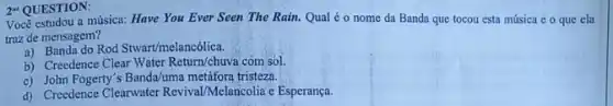 Vocé estudou a música:Have You Ever Seen The Rain. Qual é o nome da Banda que tocou esta música e o que ela
traz de mensagem?
a) Banda do Rod Stwart/melancôlica.
b) Creedence Clear Water Return/chuva com sol.
c) John Fogerty's Banda/uma metáfora tristeza.
d) Creedence Clearwater Revival Melancolia e Esperança.
2"QUESTION: