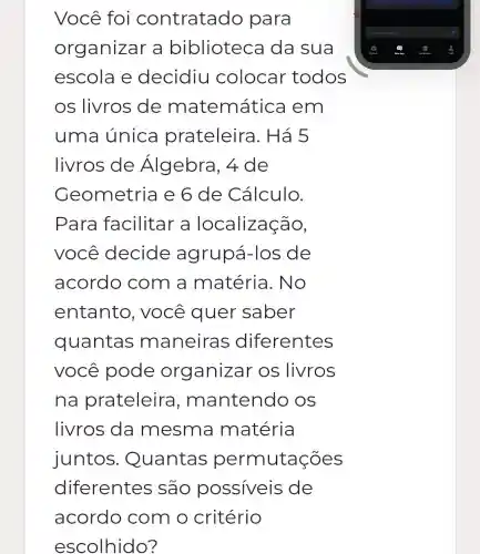 Você foi contratac Jo para
organizar a biblioteca da sua
escola e decidiu colocar todos
os livros de matemática I em
uma única prateleira I. Há 5
livros de Álgebra, 4 de
Geometria e 6 de Cálculo.
Para facilitar a localização,
você decide agrupá -los de
acordo com a matéria .No
entanto , você quer saber
quantas maneira s diferentes
você pode organizar os livros
na prateleira ,m antendo OS
livros da mesma matéria
juntos . Quantas permutações
diferentes são possiveis de