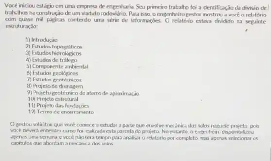 Você iniciou estágio em uma empresa de engenharia Seu primeiro trabalho foi a identificação da divisão del
trabalhos na construção de um viaduto rodoviário. Para isso, o engenheiro gestor mostrou a você o relatório
com quase mil páginas contendo uma série de informações. O relatório estava dividido na seguinte
estruturação:
1) Introdução
2) Estudos topográficos
3) Estudos hidrológicos
4) Estudos de tráfego
5) Componente ambiental
6) Estudos geológicos
7) Estudos geotécnicos
8) Projeto de drenagem
9) Projeto geotécnico do aterro de aproximação
10) Projeto estrutural
11) Projeto das fundações
12) Termo de encerramento
gestou solicitou que você comece a estudar a parte que envolve mecânica dos solos naquele projeto, pois
você deverá entender como foi realizada esta parcela do projeto. No entanto , o engenheiro disponibilizou
apenas uma semana e você não terá tempo para analisar o relatório por completo, mas apenas selecionar os
capitulos que abordam a mecânica dos solos.