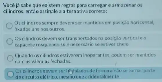 Você já sabe que existem regras para carregar e armazenar os
cilindros, então assinale a alternativa correta:
Os cilindros sempre devem ser mantidos em posição horizontal,
fixados uns nos outros.
Os cilindros devem ser transportados na posição vertical eo
capacete rosqueado só é necessário se estiver cheio.
Quando os cilindros estiverem inoperantes podem ser mantidos
com as válvulas fechadas.
Os cilindros devem ser intalados de forma a nǎo se tornar parte
de circuito elétrico , mesmo que acidentalmente.