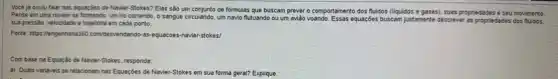 Você ja ouviu falar nas equaçbes de Navier Stokes? Elas sào um conjunto de formulas que buscam prever o comportamento dos fluidos (liquidos e gases), sua is proprie dades e seu movimento.
Pense em uma nuvem se formando, um no correndo o sangue circulando, um navio flutuando ou um aviǎo woando. Essas equageses buscamjustamente descrever as propriedades dos fluidos.
sua presséo, velocidade e trajetoria em cada ponto.
Fonte-https://engenharia380.com/dessendando -as-equacoes-navier-stokes/
Com base na Equaçáo de Navier-Stokes, responda:
a) Quais variéveis se relacionam nas Equaçóes de Navier-Stokes em sua forma geral? Explique.