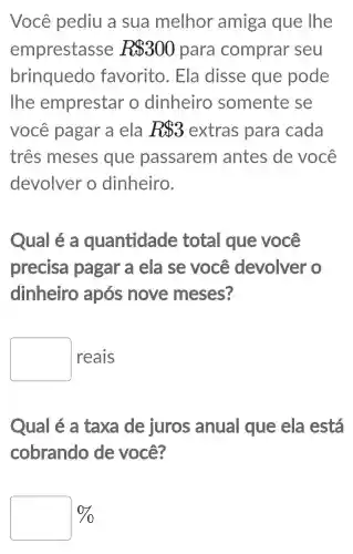 Você pediu a sua melhor amiga que lhe
emprestasse R 300 para comprar seu
brinquedo favorito . Ela disse que pode
The emprestar o dinheiro somente se
você pagar a ela RS3 extras ; para cada
tres meses que passarem antes de você
devolver o dinheiro.
Qual é a quantidade total que você
precisa pagar a ela se você devolver o
dinheiro após nove meses?
square  reais
Qual é a taxa de juros anual que ela lestá
cobrando de você?