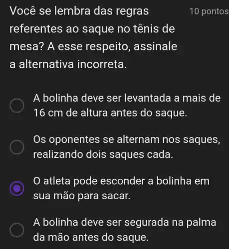 Você se lembra das regras
referentes ao sa que no tênis de
mesa ? A es se respe ito, assinale
a a Iternativa incorreta.
A bolinha deve ser levantada a mais de
16 cm de altura antes do saque.
Os oponentes se alternam nos saques,
realizando dois saques cada.
0 atleta pode esconder a bolinha em
sua mão para sacar.
10 pontos
A bolinha deve ser segurada na palma
da mão antes do saque.