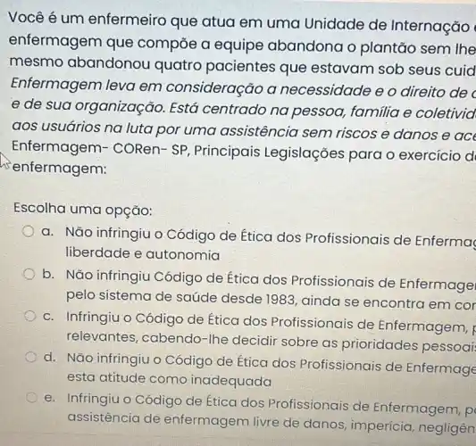 Você é um enfermeiro que atua em uma Unidade de Internação
enfermagem que compōe a equipe abandona o plantão sem lhe
mesmo abandonou quatro pacientes que estavam sob seus cuid
Enfermagem leva em consideração a necessidade e o direito de
e de sua organização. Está centrado na pessoa, familia e coletivid
aos usuarios na luta por uma assistência sem riscos e danos e ace
Enfermagem:- CORen- SP , Principais Legislações para o exercicio d
enfermagem:
Escolha uma opção:
a. Não infringiu o Código de Ética dos Profissionais de Enferma
liberdade e autonomia
b. Não infringiu Código de Ética dos Profissionais de Enfermage
pelo sistema de saúde desde 1983 , ainda se encontra em cor
c. Infringiu o Código de Ética dos Profissionais de Enfermagem, R
relevantes, cabendc -Ihe decidir sobre as prioridades pessoai
d. Nǎo infringiu o Código de Ética dos Profissionais de Enfermage
esta atitude como inadequada
e. Infringiu o Códigc de Ética dos Profissionais de Enfermagem, p
assistencia de enfermagem livre de danos, impericia, negligen