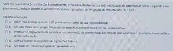 Você viu que a atuação da Gestão Socioambiental é pautada, dentre outras, pela valorização da participação social. Seguindo esse
pensamento, indique, dentre as alternativas abaixo, o propósito do Programa de Voluntariado do ICMBio:
Escolha uma opção:
a. Obter mào de obra para que a UC possa realizar ações de sua responsabilidade.
b. Ser uma forma de empregar faixas etárias especificas como os mais jovens ou os mais idosos
c. Promover o engajamento da sociedade na conservação da biodiversidade por meio da ação voluntária e do reconhecimento público
dessa contribuição.
d. Apenas cumprir as exigências de legislações federais
e. Ser fonte de remuneração para a comunidade local