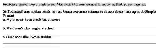 Vocabulary: always sempre;snack: lanche; fries; batata frita; coke refrigerante; eat comer; think; pensar; haver.ter;
06.Todas as fr ases abaixo contêm erros. Reescreva as cor retamente de acor do com as regr as do Simple
Present.
a. My brother have breakfast at seven.
b. We doesn't play rugby at school
c. Susie and Ollie lives in Dublin.