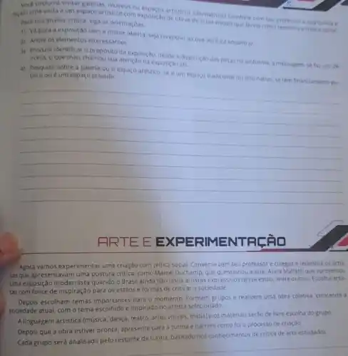 Voce costuma visitar galerias museus ou
facam uma visita a um espaço artistico com exposição de oticos alternativos?Combine com seu professor e sua turma e
Para sua analise critica siga as orientaçoes.
1) Vapara a exposição com a mente aberta, seja receptivo ao que vocé ird encontrar.
2) Anote os elementos interessantes.
3) Procure identificar o proposito da exposição, desde a disposiçdo das peras no ambiente, a mensagem se fazuso de
ironia, o que mais chamou sua atençao na exposição etc.
4) Pesquise sobre a galeria ou o espaco artistico, se é um espaço tradicional ou alternativo se tem financiamento pu- blico ou é um espaço privado.
__
FRTE EEXP ERIME NTFL âo
Agora vamos experimentar uma criação com crítica social Converse com seu professor e colegas e relembre os artis.
tasque apresentavam uma postura critica, como Marcel Duchamp que questionou a arte Anita Malfatti que apresentou
uma exposição modernista quando o Brasil ainda nào tinha artistas expressivos nesse estilo, entre outros. Escolha artis.
tas com fonte de inspiração para os estilos e formas de criticar a sociedade.
Depois escolham temas Importantes para o momento Formem grupos e realizem uma obra coletiva, criticando 3
sociedade atual, com o terna escolhido e inspirado no artista selecionado.
A linguagem artistica (música dança, teatro, artes visuais midia) e os materiais serào de livre escolha do grupo.
Depois que a obra estiver pronta, apresente para a turma e narrem como foi o processo de criaçào.
Cada grupo será analisado pelo restante da turma baseado nos conhecimentos de critica de arte estudados.