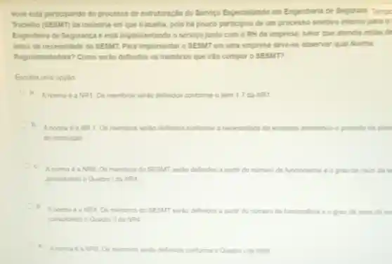 Voce está participando do processo de estruturação do Servico Especializado em Engenharia de Segurani Tempo
Trabalho (SESMT) da indústria em que trabalha, pois há pouco participou de um processo seletivo interno para 0
Engenheiro de Segurança e está implementando o servico junto com o RH da empresa, setor que atendia estas de
antes da necessidade do SESMT. Para implementar o SESMT em uma empresa deve-se observar qual Norma
Regulamentadora?Como seráo definidos os membros que irǎo compor o SESMT?
Escolha uma opção:
a. Anorma éa NR . Os membros serdo definidos conforme o tem 1.7 da NR1
b
Anorma é a NR 1. Os membros serào definidos conforme a necessidade da empresa atendendo o previsto no plan
da instituicao
c.
Anorma é a NR8. Os membros do SESMT serdo definidos a partir do nümero de funcionarios e o grau de risco da e
consultando o Quadro Ida NRA
d.
Anorma é a NR4 Os membros do SESMI seráo definidos a parti do número de funcionarios e o grau de risco da en
consultando o Quadro II da NR4.
e
Anorma é a NR5. Os membros serdo definidos conforme o Quadro Ida NRS