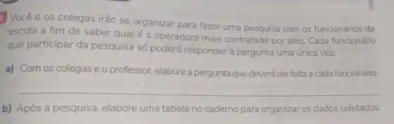 Vocêe os colegas irão se organizar para fazer uma pesquisa com os funcionários da
escola a fim de saber qual é a operadora mais contratada por eles. Cada funcionário
que participar da pesquisa só poderá responder à pergunta uma única vez.
a) Com os colegas e o professor.elabore a pergunta que deverá ser feita a cada funcionário.
__
b) Após a pesquisa elabore uma tabela no caderno para organizar os dados coletados.
__