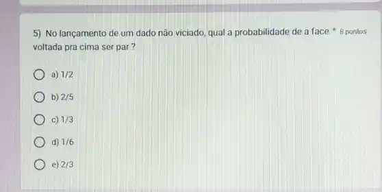 voltada pra cima ser par?
5) No lançamento de um dado não viciado qual a probabilidade de a face 8 pontos
a) 1/2
b) 2/5
C) 1/3
d) 1/6
e) 2/3