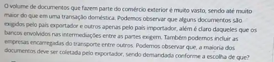 volume de documentos que fazem parte do comércio exterior é muito vasto, sendo até muito
maior do que em uma transação doméstica. Podemos observar que alguns documentos São
exigidos pelo país exportador e outros apenas pelo pais importador, alémé claro daqueles que os
bancos envolvidos nas intermediaçōes entre as partes exigem Também podemos incluir as
empresas encarregadas do transporte entre outros. Podemos observar que, a maioria dos
documentos deve ser coletada pelo exportador, sendo demandada conforme a escolha de que?