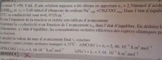 a volume V=50,0mL d'une solution aqueuse a été obtenu en	n_(1)=2,50mmol d'acide
35^circ C sa conductivité vaut sigma =0,973S.m^-1
COOH_((aq)) et n_(2)=5,00mmol d'éthanoate de sodium Na^+_((aq))+CH_(3)COO_((aq))^- Dans l'état d'équili
Ecrire l'équation de la réaction et établir son tableau d avancement.
Exprimer la conductivité o en fonction de l'avancement
X_(eq) dans I^9 état d'équilibre . En déduire l
Determiner , à l'état d'équilibre . les concentrations molaires effectives des especes chimiques pa
la réaction.
Calculer la valeur du taux d'avancement final t, conclure
EXERCICE 4
onnées : conductivité molaires ioniques à
25^circ C:lambda (HCOO)=lambda _(2)=5,46.10^-3Scdot m^2cdot mol^-1
(CH_(3)COO)=lambda _(1)=4,09.10^-3Scdot m^2cdot mol^-1
lambda (Na^+)=lambda _(3)=5,01.10^-3Scdot m^2cdot mol^-1