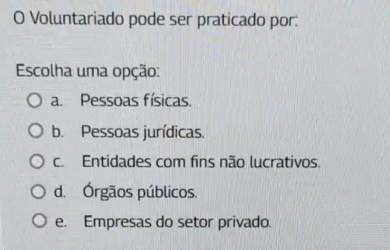 Voluntariado pode ser praticado por:
Escolha uma opção:
a. Pessoas fisicas.
b. Pessoas jurídicas.
c. Entidades com fins não lucrativos.
d. Órgãos públicos.
e. Empresas do setor privado.