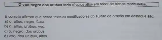 voo negro dos urubus fazia circulos altos em redor de bichos moribundos.
É correto afirmar que nesse texto os modificadores do sujeito da oração em destaque são:
a) o, altos, negro fazia.
b) o, altos, urubus , voo.
c) o, negro dos urubus.
d) voo, dos urubus , altos.